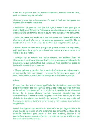 Como dice la película, son: “de rostros hermosos y blancos como los lirios,
pero de corazón negro y malvado”.

Son muy crueles con su hermanastra. Por eso, al final, son castigadas con
ceguera para el resto de sus días.

- Madrastra: Es igual de cruel que sus hijas o éstas lo son igual que su
madre. Maltrata a Cenicienta. Físicamente no sabemos cómo es ya que no se
dice nada. Ella, a diferencia de sus hijas, no tiene castigo al final del cuento.

- Padre: No se nos dice mucho de él, tan solo que es rico. Cuando maltratan a
Cenicienta él está aún vivo y, sin embargo, permanece impasible. No se
manifiesta ni a favor ni en contra del maltrato que se ejerce sobre su hija.

- Madre: Madre de Cenicienta y mujer que parece ser que fue muy buena,
pues Cenicienta llora mucho por ella una vez muerta y la va a visitar tres
veces al día a su tumba.

- Príncipe: Es el hombre que busca doncella. No sabemos cómo es
físicamente. Lo único que sabemos de él es que se enamora perdidamente de
Cenicienta, ya que baila los tres días con ella. Al final decide ir en busca de
la doncella a la que le va el zapatito.

- Pájaros, palomas y tórtolas: Son la ayuda de Cenicienta en todo momento,
ya sea cuando tiene que recoger y separar las lentejas para poder ir al
baile, como cuando le dan el vestido para poder acudir a ver al príncipe.

Crítica.

El tener que vivir entre cenizas significaba la inferioridad respecto a los
propios hermanos, sea cual fuere su sexo, y eso vemos que no se mantiene
en la película. “Aschenputtel” es el título de la versión de los Hermanos
Grimm. En la lengua alemana existen numerosos ejemplos que nos
demuestran que el hecho de verse obligado a vivir entre cenizas, no sólo era
símbolo de degradación sino también de rivalidad fraterna; sobretodo, del
hermano que consigue superar a los otros que lo han relegado a esa posición
despreciable.

Uno de los aspectos más valiosos de Cenicienta es que, dejando aparte la
ayuda mágica que recibe, el niño comprende que Cenicienta se libera de su
situación humillante para pasar a otra muy superior, gracias a su
personalidad y a sus propios esfuerzos, y a pesar de que los obstáculos que
la rodean parecen insuperables.
 