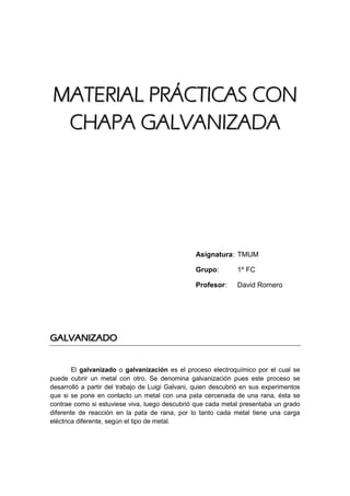 MMAATTEERRIIAALL PPRRÁÁCCTTIICCAASS CCOONN
CCHHAAPPAA GGAALLVVAANNIIZZAADDAA
Asignatura: TMUM
Grupo: 1º FC
Profesor: David Romero
GGAALLVVAANNIIZZAADDOO
El galvanizado o galvanización es el proceso electroquímico por el cual se
puede cubrir un metal con otro. Se denomina galvanización pues este proceso se
desarrolló a partir del trabajo de Luigi Galvani, quien descubrió en sus experimentos
que si se pone en contacto un metal con una pata cercenada de una rana, ésta se
contrae como si estuviese viva, luego descubrió que cada metal presentaba un grado
diferente de reacción en la pata de rana, por lo tanto cada metal tiene una carga
eléctrica diferente, según el tipo de metal.
 