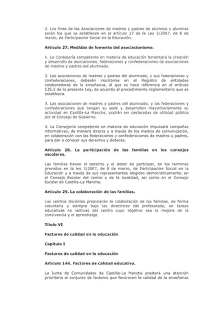 2. Los fines de las Asociaciones de madres y padres de alumnos y alumnas
serán los que se establecen en el artículo 27 de la Ley 3/2007, de 8 de
marzo, de Participación Social en la Educación.
Artículo 27. Medidas de fomento del asociacionismo.
1. La Consejería competente en materia de educación fomentará la creación
y desarrollo de asociaciones, federaciones y confederaciones de asociaciones
de madres y padres del alumnado.
2. Las asociaciones de madres y padres del alumnado, y sus federaciones y
confederaciones, deberán inscribirse en el Registro de entidades
colaboradoras de la enseñanza, al que se hace referencia en el artículo
135.5 de la presente Ley, de acuerdo al procedimiento reglamentario que se
establezca.
3. Las asociaciones de madres y padres del alumnado, y las federaciones y
confederaciones que tengan su sede y desarrollen mayoritariamente su
actividad en Castilla-La Mancha, podrán ser declaradas de utilidad pública
por el Consejo de Gobierno.
4. La Consejería competente en materia de educación impulsará campañas
informativas, de manera directa y a través de los medios de comunicación,
en colaboración con las federaciones y confederaciones de madres y padres,
para dar a conocer sus derechos y deberes.
Artículo 28. La participación de las familias en los consejos
escolares.
Las familias tienen el derecho y el deber de participar, en los términos
previstos en la ley 3/2007, de 8 de marzo, de Participación Social en la
Educación y a través de sus representantes elegidos democráticamente, en
el Consejo Escolar del centro y de la localidad, así como en el Consejo
Escolar de Castilla-La Mancha.
Artículo 29. La colaboración de las familias.
Los centros docentes propiciarán la colaboración de las familias, de forma
voluntaria y siempre bajo las directrices del profesorado, en tareas
educativas no lectivas del centro cuyo objetivo sea la mejora de la
convivencia y el aprendizaje.
Título VI
Factores de calidad en la educación
Capítulo I
Factores de calidad en la educación
Artículo 144. Factores de calidad educativa.
La Junta de Comunidades de Castilla-La Mancha prestará una atención
prioritaria al conjunto de factores que favorecen la calidad de la enseñanza
 