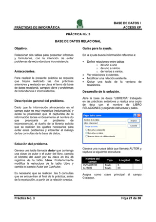 BASE DE DATOS I
PRÁCTICAS DE INFORMÁTICA                                                           ACCESS XP

                                          PRÁCTICA No. 3

                                 BASE DE DATOS RELACIONAL

Objetivo.                                           Guías para la ayuda.

Relacionar dos tablas para presentar informes       En la ayuda busca información referente a:
y formularios, con la intención de evitar
problemas de redundancia e inconsistencia.          •   Definir relaciones entre tablas
                                                                o de uno a uno
                                                                o de uno a varios
Antecedentes.                                                   o de varios a varios.
                                                    •   Ver relaciones existentes.
Para realizar la presente práctica se requiere      •   Modificar una relación existente.
que hayas realizado las dos prácticas               •   Quitar una tabla de la ventana            de
anteriores y revisado en clase el tema de base          relaciones.
de datos relacional, campos clave y problemas
de redundancia e inconsistencia.                    Desarrollo de la solución.

                                                    Abre la base de datos “LIBRERIA” trabajada
Descripción general del problema.                   en las prácticas anteriores y realiza una copia
                                                    de ésta con el nombre de LIBRO
Dado que la información almacenada en el            RELACIONES y pegando estructura y datos.
campo autor es muy repetitiva (redundancia) y
existe la posibilidad que el capturista de la
información teclee erróneamente el nombre (lo
que      provocaría     un     problema       de
inconsistencia), el dueño de la librería solicita
que se realicen los ajustes necesarios para
evitar estos problemas y eficientar el manejo
de las consultas de la base de datos.


Solución del problema.
                                                    Genera una nueva tabla que llamará AUTOR y
Genera una tabla llamada Autor que contenga         captura la siguiente estructura:
una clave de autor y el autor del libro, cambia
el nombre del autor por su clave en los 38
                                                     Nombre del
registros de la tabla Libro. Posteriormente            campo
                                                                       Tipo       Longitud      Dec
modifica la estructura de la tabla Libro y
                                                    CVEAUTOR         Texto      3
cambia el campo Autor por CveAutor.                 AUTOR            Texto      20

Es necesario que se realicen las 5 consultas        Asigna como      clave    principal   al   campo
que se encuentran al final de la práctica, antes    Cveautor.
de la evaluación, a partir de la relación creada.




Práctica No. 3                                                                       Hoja 21 de 30
 