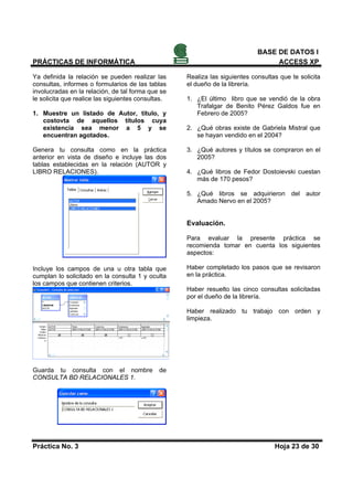 BASE DE DATOS I
PRÁCTICAS DE INFORMÁTICA                                                          ACCESS XP

Ya definida la relación se pueden realizar las      Realiza las siguientes consultas que te solicita
consultas, informes o formularios de las tablas     el dueño de la librería.
involucradas en la relación, de tal forma que se
le solicita que realice las siguientes consultas.   1. ¿El último libro que se vendió de la obra
                                                       Trafalgar de Benito Pérez Galdos fue en
1. Muestre un listado de Autor, título, y              Febrero de 2005?
   costovta de aquellos títulos cuya
   existencia sea menor a 5 y se                    2. ¿Qué obras existe de Gabriela Mistral que
   encuentran agotados.                                se hayan vendido en el 2004?

Genera tu consulta como en la práctica              3. ¿Qué autores y títulos se compraron en el
anterior en vista de diseño e incluye las dos          2005?
tablas establecidas en la relación (AUTOR y
LIBRO RELACIONES).                                  4. ¿Qué libros de Fedor Dostoievski cuestan
                                                       más de 170 pesos?

                                                    5. ¿Qué libros se adquirieron del autor
                                                       Amado Nervo en el 2005?


                                                    Evaluación.

                                                    Para evaluar la presente práctica se
                                                    recomienda tomar en cuenta los siguientes
                                                    aspectos:

Incluye los campos de una u otra tabla que          Haber completado los pasos que se revisaron
cumplan lo solicitado en la consulta 1 y oculta     en la práctica.
los campos que contienen criterios.
                                                    Haber resuelto las cinco consultas solicitadas
                                                    por el dueño de la librería.

                                                    Haber realizado tu trabajo con orden y
                                                    limpieza.




Guarda tu consulta con el nombre              de
CONSULTA BD RELACIONALES 1.




Práctica No. 3                                                                     Hoja 23 de 30
 