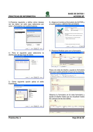 BASE DE DATOS I
PRÁCTICAS DE INFORMÁTICA                                                     ACCESS XP


3.-Presiona siguiente y define cómo deseas   6.- Asigna el nombre al formulario de AUTOR y
ver los datos, en este caso selecciona por   al subformulario LIBROS RELACIONES
autor y formularios con subformularios.




                                             7.- Presiona finalizar para ver tu formulario.
4.- Para el siguiente paso selecciona la
distribución de tipo hoja de datos.




                                             Pasa a la vista de diseño y ajusta tu formulario
                                             para que quede parecido al que se te presenta.




5.- Cómo siguiente opción aplica el estilo
Expedición.




                                             Observa tu formulario en la vista formulario y
                                             ajuste el diseño hasta que se visualicen todos
                                             los campos de las dos tablas.




Práctica No. 5                                                                Hoja 29 de 30
 