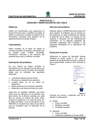 BASE DE DATOS I
PRÁCTICAS DE INFORMÁTICA                                                           ACCESS XP

                                   PRÁCTICA No. 1
                        CREACIÓN Y MODIFICACIÓN DE UNA TABLA

Objetivos.                                            Solución del problema.

Utilizar las herramientas que proporciona        el   Deberás utilizar el SGBD Microsoft Access XP
Access XP para crear y modificar una tabla,      al   para resolver el problema que se plantea en
definir su estructura y realizar la captura de   la   dos prácticas, en ésta únicamente se plantea
información necesaria para efectuar en           la   la definición de la tabla y la captura de los
siguiente práctica consultas simples.                 registros a manipular con las modificaciones
                                                      necesarias; en la segunda realizarás las
                                                      consultas necesarias para contestar a las
Antecedentes.                                         preguntas planteadas en la descripción del
                                                      problema.
Haber revisado en el salón de clases el
concepto de tabla, los archivos principales que
se    pueden     crear   (Tablas,     Consultas,      Guías para la ayuda.
Formularios, Informes) y las opciones del
asistente para crear y modificar una tabla.           Selecciona la ayuda de Microsoft Access
                                                      mediante el menú ayuda o “F1”, elije la
                                                      pestaña de Asistente para la ayuda y teclea el
Descripción del problema.                             tema seleccionado, observa como ejemplo la
                                                      Figura 1.
En una librería se desea controlar la
información que se relaciona con los libros que
disponen para la venta. El dueño de la librería
desea que se contesten las siguientes
preguntas:

•   ¿Qué libros dispone para la venta?
•   El número en existencia de cada libro.
•   ¿Cuáles libros ya no se tienen en
    existencia?
•   Saber qué libros se encuentran agotados.
•   Determinar qué títulos se tienen por autor.

Cada libro se identifica mediante una clave
interna que se relaciona con la posición que                                                Figura 1
tiene dentro de la librería, además por cada          Consulta los temas y subtemas que se te
libro se conoce el nombre del autor, título,          enlistan a continuación:
número en existencia y su costo de venta. En
la Tabla de Datos 1 que se encuentra en los           a) Tablas
ANEXOS se muestran los datos de los libros               • Crear una tabla.
que se manejarán para el desarrollo de la                • Modificar una tabla.
práctica.                                                • Propiedad indexed.

                                                      b) Asistente
                                                         • Crear una tabla.
                                                         • Asistentes instalados en Access 2002.

Práctica No. 1                                                                       Hoja 1 de 30
 