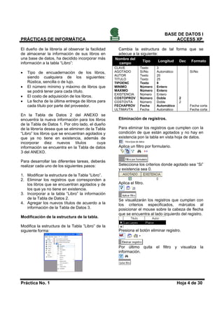 BASE DE DATOS I
PRÁCTICAS DE INFORMÁTICA                                                             ACCESS XP

El dueño de la librería al observar la facilidad     Cambia la estructura de tal forma que se
de almacenar la información de sus libros en         adecue a la siguiente:
una base de datos, ha decidido incorporar más      Nombre del
                                                                     Tipo    Longitud     Dec   Formato
información a la tabla “Libro”:                      campo
                                                   CLAVE           Texto    3
•   Tipo de encuadernación de los libros,          AGOTADO         Sí/No    Automático          Sí/No
                                                   AUTOR           Texto    20
    siendo cualquiera de los siguientes:           TITULO          Texto    25
    Rústica, sencilla o de lujo.                   TIPOENC         Texto    8
•   El número mínimo y máximo de libros que        MINIMO          Número   Entero
    se podrá tener para cada título.               MAXIMO          Número   Entero
                                                   EXISTENCIA      Número   Entero
•   El costo de adquisición de los libros.         COSTOPROV       Número   Doble         2
•   La fecha de la última entrega de libros para   COSTOVTA        Número   Doble         2
    cada título por parte del proveedor.           FECHAPROV       Fecha    Automático          Fecha corta
                                                   ULTIMAVTA       Fecha    Automático          Fecha corta
En la Tabla de Datos 2 del ANEXO se
encuentra la nueva información para los libros       Eliminación de registros.
de la Tabla de Datos 1. Por otro lado, el dueño
de la librería desea que se eliminen de la Tabla     Para eliminar los registros que cumplen con la
“Libro” los libros que se encuentran agotados y      condición de que están agotados y no hay en
que ya no tiene en existencia, además de             existencia pon la tabla en vista hoja de datos.
incorporar diez nuevos títulos              cuya
información se encuentra en la Tabla de datos        Aplica un filtro por formulario.
3 del ANEXO.

Para desarrollar las diferentes tareas, deberás
realizar cada uno de los siguientes pasos:           Selecciona los criterios donde agotado sea “Si”
                                                     y existencia sea 0.
1. Modificar la estructura de la Tabla “Libro”.
2. Eliminar los registros que corresponden a
   los libros que se encuentran agotados y de        Aplica el filtro.
   los que ya no tiene en existencia.
3. Incorporar a la tabla “Libro” la información
   de la Tabla de Datos 2.                           Se visualizarán los registros que cumplan con
4. Agregar los nuevos títulos de acuerdo a la        los criterios especificados, márcalos al
   información de la Tabla de Datos 3.               posicionar el mouse sobre la cabeza de flecha
                                                     que se encuentra al lado izquierdo del registro.
Modificación de la estructura de la tabla.

Modifica la estructura de la Tabla ”Libro” de la
siguiente forma:                                     Presiona el botón eliminar registro.



                                                     Por último quita el filtro y visualiza la
                                                     información.




Práctica No. 1                                                                           Hoja 4 de 30
 