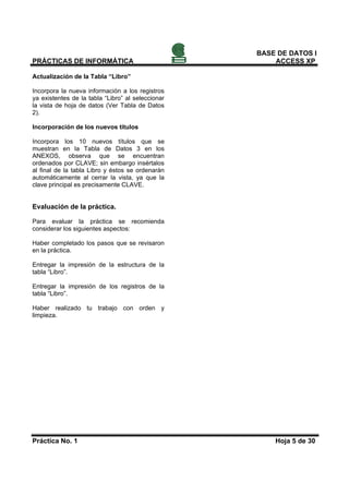 BASE DE DATOS I
PRÁCTICAS DE INFORMÁTICA                               ACCESS XP

Actualización de la Tabla “Libro”

Incorpora la nueva información a los registros
ya existentes de la tabla “Libro” al seleccionar
la vista de hoja de datos (Ver Tabla de Datos
2).

Incorporación de los nuevos títulos

Incorpora los 10 nuevos títulos que se
muestran en la Tabla de Datos 3 en los
ANEXOS, observa que se encuentran
ordenados por CLAVE; sin embargo insértalos
al final de la tabla Libro y éstos se ordenarán
automáticamente al cerrar la vista, ya que la
clave principal es precisamente CLAVE.


Evaluación de la práctica.

Para evaluar la práctica se recomienda
considerar los siguientes aspectos:

Haber completado los pasos que se revisaron
en la práctica.

Entregar la impresión de la estructura de la
tabla “Libro”.

Entregar la impresión de los registros de la
tabla “Libro”.

Haber realizado tu trabajo con orden y
limpieza.




Práctica No. 1                                         Hoja 5 de 30
 