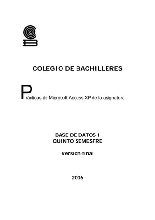 COLEGIO DE BACHILLERES



P
rácticas de Microsoft Access XP de la asignatura:




              BASE DE DATOS I
             QUINTO SEMESTRE

                 Versión final



                      2006
 