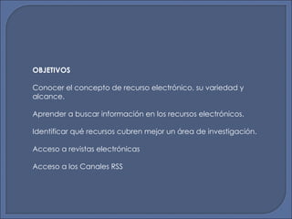 OBJETIVOS Conocer el concepto de recurso electrónico, su variedad y alcance. Aprender a buscar información en los recursos electrónicos. Identificar qué recursos cubren mejor un área de investigación. Acceso a revistas electrónicas Acceso a los Canales RSS 