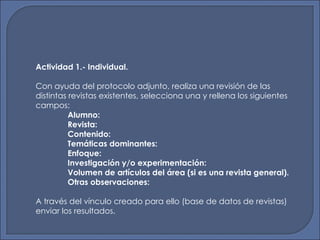 Actividad 1.- Individual. Con ayuda del protocolo adjunto, realiza una revisión de las distintas revistas existentes, selecciona una y rellena los siguientes campos:  Alumno: Revista: Contenido: Temáticas dominantes: Enfoque: Investigación y/o divulgación: Volumen de artículos del área (si es una revista general). Otras observaciones: A través del vínculo creado para ello (base de datos de revistas) enviar los resultados. 