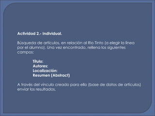 Actividad 2.- Individual. Búsqueda de artículos, en relación al Rio Tinto (a elegir la línea por el alumno). Una vez encontrado, rellena los siguientes campos: Título: Autores: Localización: Resumen (Abstract) A través del vínculo creado para ello (base de datos de artículos) enviar los resultados. 