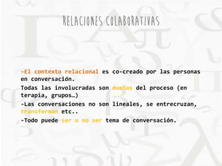 RELACIONES COLABORATIVAS 
-El contexto relacional es co-creado por las personas 
en conversación. 
Todas las involucradas son dueñas del proceso (en 
terapia, grupos…) 
-Las conversaciones no son lineales, se entrecruzan, 
transforman etc.. 
-Todo puede ser o no ser tema de conversación. 
 