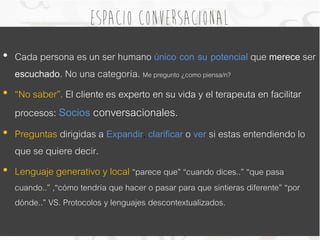Espacio conversacional 
• Cada persona es un ser humano único con su potencial que merece ser 
escuchado. No una categoría. Me pregunto ¿como piensa/n? 
• “No saber”. El cliente es experto en su vida y el terapeuta en facilitar 
procesos: Socios conversacionales. 
• Preguntas dirigidas a Expandir, clarificar o ver si estas entendiendo lo 
que se quiere decir. 
• Lenguaje generativo y local “parece que” “cuando dices..” “que pasa 
cuando..” ,“cómo tendría que hacer o pasar para que sintieras diferente” “por 
dónde..” VS. Protocolos y lenguajes descontextualizados. 
 