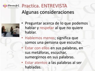 Practica. ENTREVISTA 
Algunas consideraciones 
• Preguntar acerca de lo que podemos 
hablar y respetar al que no quiere 
hablar. 
• Hablemos menos; significa que 
somos una persona que escucha. 
• Estar con ellos en sus palabras, en 
sus metáforas, escuchar, 
sumergirnos en sus palabras. 
• Estar atentos a las palabras al ser 
habladas. 
 