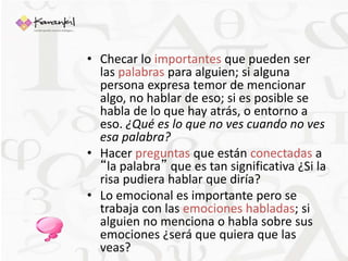 • Checar lo importantes que pueden ser 
las palabras para alguien; si alguna 
persona expresa temor de mencionar 
algo, no hablar de eso; si es posible se 
habla de lo que hay atrás, o entorno a 
eso. ¿Qué es lo que no ves cuando no ves 
esa palabra? 
• Hacer preguntas que están conectadas a 
“la palabra” que es tan significativa ¿Si la 
risa pudiera hablar que diría? 
• Lo emocional es importante pero se 
trabaja con las emociones habladas; si 
alguien no menciona o habla sobre sus 
emociones ¿será que quiera que las 
veas? 
 