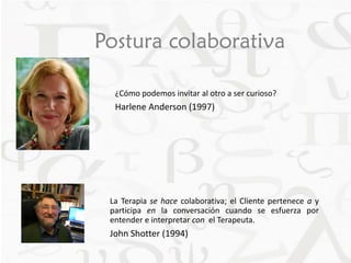 Postura colaborativa 
¿Cómo podemos invitar al otro a ser curioso? 
Harlene Anderson (1997) 
La Terapia se hace colaborativa; el Cliente pertenece a y 
participa en la conversación cuando se esfuerza por 
entender e interpretar con el Terapeuta. 
John Shotter (1994) 
 