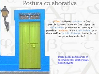 Postura colaborativa 
¿Cómo podemos invitar a los 
participantes a tener los tipos de 
relaciones y conversaciones que 
permitan acceder a su creatividad y a 
desarrollar posibilidades donde éstas 
no parecían existir? 
Desde donde participamos en 
la conversación. Colaborativas. 
Rocío Chaveste 
 