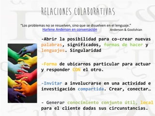RELACIONES COLABORATIVAS 
“Los problemas no se resuelven, sino que se disuelven en el lenguaje.” 
Harlene Anderson en conversación Anderson & Goolishian 
-Abrir la posibilidad para co-crear nuevas 
palabras, significados, formas de hacer y 
lenguajes. Singularidad 
-Forma de ubicarnos particular para actuar 
y responder CON el otro. 
-Invitar a involucrarse en una actividad e 
investigación compartida. Crear, conectar… 
- Generar conocimiento conjunto útil, local 
para el cliente dadas sus circunstancias. 
 