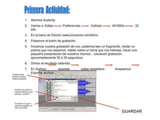 Primera  Actividad: Abrimos Audacity Vamos a: Editar  Preferencias  Calidad  44100Hz.  32 bits En la barra de Edición seleccionamos micrófono. Pulsamos el botón de grabación. Iniciamos nuestra grabación de voz; podemos leer un fragmento, recitar un poema que nos sepamos, hablar sobre un tema que nos interese, hacer una pequeña presentación de nosotros mismos... (duración grabación aproximadamente 30 ó 35 segundos). Oímos el resultado obtenido. En Archivo  exportar  editar metadatos  Aceptamos  Exportar archivo : Carpeta dónde queremos grabar nuestra grabación Nombre que damos a nuestra grabación (por ejemplo, “prueba1”). Formato en el que lo queremos guardar, en este caso WAB GUARDAR 
