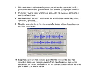 1.   Utilizando siempre el mismo fragmento, repetimos los pasos del 5 al 7 y
     guardamos esta nueva grabación con otro nombre, por ejemplo “prueba 2”.
2.   Podemos volver a hacer una tercera grabación, no olvidando cambiarle el
     nombre al exportarla.
3.   Desde el menú ”Archivo” importamos los archivos que hemos exportado:
     “prueba1”, “prueba2”,…
4.   Nos irán apareciendo, en la misma pantalla, tantas pistas de audio como
     archivos importemos.




14. Elegimos aquel que nos parezca que está más conseguido, éste nos
    servirá de base para nuestro proyecto final. Aquellas partes que no nos
    convenzan las iremos sustituyendo por las que nos gusten más de las otras
    grabaciones que hemos hecho.
 
