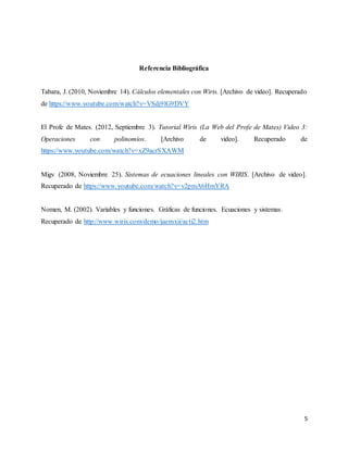 5
Referencia Bibliográfica
Tabara, J. (2010, Noviembre 14). Cálculos elementales con Wiris. [Archivo de video]. Recuperado
de https://www.youtube.com/watch?v=VSdj9lG9DVY
El Profe de Mates. (2012, Septiembre 3). Tutorial Wiris (La Web del Profe de Mates) Video 3:
Operaciones con polinomios. [Archivo de video]. Recuperado de
https://www.youtube.com/watch?v=xZ9acrSXAWM
Migv (2008, Noviembre 25). Sistemas de ecuaciones lineales con WIRIS. [Archivo de video].
Recuperado de https://www.youtube.com/watch?v=v2pmA6HmYRA
Nomen, M. (2002). Variables y funciones. Gráficas de funciones. Ecuaciones y sistemas.
Recuperado de http://www.wiris.com/demo/jaemxii/acti2.htm
 