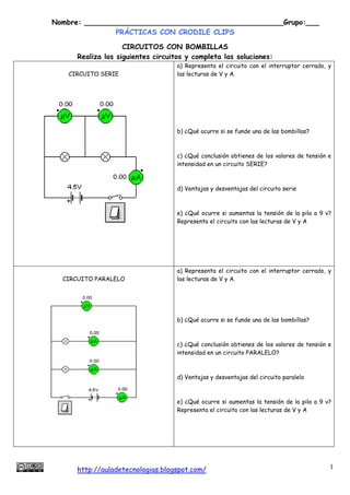Nombre: _____________________________________________Grupo:___
               PRÁCTICAS CON CRODILE CLIPS

                    CIRCUITOS CON BOMBILLAS
      Realiza los siguientes circuitos y completa las soluciones:
                                    a) Representa el circuito con el interruptor cerrado, y
   CIRCUITO SERIE                   las lecturas de V y A.




                                    b) ¿Qué ocurre si se funde una de las bombillas?



                                    c) ¿Qué conclusión obtienes de los valores de tensión e
                                    intensidad en un circuito SERIE?



                                    d) Ventajas y desventajas del circuito serie



                                    e) ¿Qué ocurre si aumentas la tensión de la pila a 9 v?
                                    Representa el circuito con las lecturas de V y A




                                    a) Representa el circuito con el interruptor cerrado, y
  CIRCUITO PARALELO                 las lecturas de V y A.




                                    b) ¿Qué ocurre si se funde una de las bombillas?



                                    c) ¿Qué conclusión obtienes de los valores de tensión e
                                    intensidad en un circuito PARALELO?



                                    d) Ventajas y desventajas del circuito paralelo



                                    e) ¿Qué ocurre si aumentas la tensión de la pila a 9 v?
                                    Representa el circuito con las lecturas de V y A




     http://auladetecnologias.blogspot.com/                                               1
 
