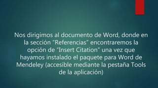 Nos dirigimos al documento de Word, donde en
la sección “Referencias” encontraremos la
opción de “Insert Citation” una vez que
hayamos instalado el paquete para Word de
Mendeley (accesible mediante la pestaña Tools
de la aplicación)
 
