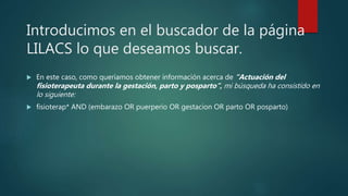 Introducimos en el buscador de la página
LILACS lo que deseamos buscar.
 En este caso, como queríamos obtener información acerca de “Actuación del
fisioterapeuta durante la gestación, parto y posparto”, mi búsqueda ha consistido en
lo siguiente:
 fisioterap* AND (embarazo OR puerperio OR gestacion OR parto OR posparto)
 