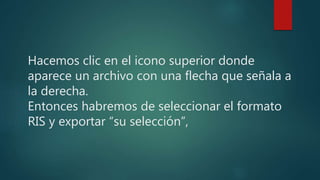 Hacemos clic en el icono superior donde
aparece un archivo con una flecha que señala a
la derecha.
Entonces habremos de seleccionar el formato
RIS y exportar “su selección”,
 