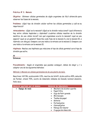 Práctica # 3. Meiosis
Objetivo: Obtener células germinales de algún organismo de fácil obtención para
observar las fases de la meiosis.
Problema: ¿Qué tipo de división celular sufren las células germinales y cuál es su
importancia?
Antecedentes: ¿Qué es la meiosis? ¿Qué es la división reduccional? ¿qué diferencia
hay entre células haploides y diploides? ¿cuántas células resultan de la división
meiótica de una célula inicial? ¿en qué organismos ocurre la meiosis? ¿qué es una
espora? ¿qué es un gameto? Describe cada fase de la meiosis I y de la meiosis II, e
ilústrala con dibujos. Compara con una tabla a la mitosis con la meiosis I. Compara con
una tabla a la mitosis con la meiosis II.
Hipótesis: Realiza una hipótesis que relacione el tipo de célula germinal con el tipo de
división que sufre.
Si
Entonces
Procedimiento: Según el organismo que puedas conseguir, debes de elegir y / o
adaptar uno de los siguientes métodos:
Método 1. Meiosis en células germinales de de una planta de maíz.
Reactivos: HCl 5N, acetocarmín 1.5%, reactivo de Schiff, ácido acético 45%, solución
de Farmer, etanol 70%, aceite de inmersión, bálsamo de Canadá, butanol absoluto,
hielo seco.
Material aportado por el alumno Material de laboratorio
 Espiga de maíz  Mechero de alcohol o parilla
 Papel filtro
 Caja de Petri grande
 Microscopio
 Toallas de papel
 Goteros
 Portaobjetos
 Cubreobjetos
 Navaja de rasurar
 2 agujas de disección
 