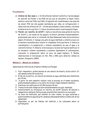 Procedimiento:
a) Anteras de Zea mays L. 1. Un día antes de realizar la práctica, fija las espigas
en solución de Farmer a las 8:00 am (ya que se encuentra el mayor índice
meiótico entre las 7:00 y las 9.00). Al siguiente día transfiérelas a una solución
de etanol 70% (en ella pueden mantenerse por años, en refrigeración). 2.
Selecciona las anteras de 1.0 – 2.0 mm aproximados y disecciónalos, colocando
el material en la caja Petri. 3. Coloca las anteras sobre el portaobjetos limpio.
b) Tinción con reactivo de Schiff. 1. Aplica a las anteras unas gotas de reactivo
de Schiff y, con ayuda de las agujas y el bisturí, pártelas transversalmente,
presionando para sacar el contenido de ellas. Remueveel resto de las anteras y
espera 10 minutos. 2. Agrega una gota de agua destilada y calienta un poco en
el mechero encendido para aclarar el citoplasma. Evita que hierva. 3. Coloca un
cubreobjetos a la preparación y calienta nuevamente sin que el agua y el
colorante hiervan. 4. Observa al microscopio y localiza las figuras meióticas. Si
es necesario calienta nuevamente y presiona ligeramente el cubreobjetos,
colocando la preparación sobre un poco de papel higiénico. 5. Realiza
observaciones al microscopio en 10x, 40x y 100x para detectar células en
meiosis. (Cunqueiro, 2009).
Método 2: Meiosis en ortóptero
Aplastados de testículo de ortóptero teñidos con Feulgen.
1. Fijar chapulines o grillos machos en una mezcla de etanol y ácido acético 3:1
una semana antes de la práctica.
2. El dái de la práctica, se colocan los machos en agua destilada para hidratarse
por 10 min.
3. A partir de este momento realizar todo el proceso en el mismo recipiente,
preferiblemente plástico y no vidrio. No utilizar ningún elemento metálico.
4. Hidrolizar los testículos en HCl 5N durante 30 min.
5. Transcurrido este tiempo se lavan abundantemente en agua destilada.
6. Posteriormente se introducen en reactivo de Schiff durante 30 minutos a
temperatura ambiente. Este proceso es preferible realizarlo en oscuridad.
7. Se lavan los testículos, que tendrán un color violeta, en agua sulfurosa y
posteriormente en agua del grifo, dondese almacenarán hasta la confección de los
aplastados.
8. Separamos un par de túbulos del testículo y los colocamos sobre un
portaobjetos.
 
