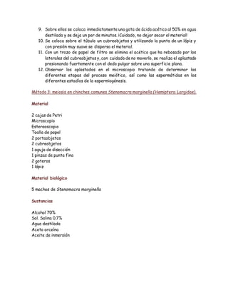 9. Sobre ellos se coloca inmediatamente una gota de ácido acético al 50% en agua
destilada y se deja un par de minutos. ¡Cuidado, no dejar secar el material!
10. Se coloca sobre el túbulo un cubreobjetos y utilizando la punta de un lápiz y
con presión muy suave se dispersa el material.
11. Con un trozo de papel de filtro se elimina el acético que ha rebosado por los
laterales del cubreobjetos y, con cuidado de no moverlo, se realiza el aplastado
presionando fuertemente con el dedo pulgar sobre una superficie plana.
12. Observar los aplastados en el microscopio tratando de determinar las
diferentes etapas del proceso meiótico, así como las espermátidas en los
diferentes estadíos de la espermiogénesis.
Método 3: meiosis en chinches comunes Stenomacra marginella (Hemiptera: Largidae).
Material
2 cajas de Petri
Microscopio
Estereoscopio
Toalla de papel
2 portaobjetos
2 cubreobjetos
1 aguja de disección
1 pinzas de punta fina
2 goteros
1 lápiz
Material biológico
5 machos de Stenomacra marginella
Sustancias
Alcohol 70%
Sol. Salina 0.7%
Agua destilada
Aceto orceína
Aceite de inmersión
 