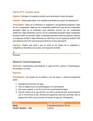 Práctica # 5: Cromatina sexual
Objetivo: Distinguir el corpúsculo de Barr para determinar el sexo del sujeto
Problema: ¿Cómo puedo saber si en realidad eres hombre (o mujer) sin desnudarte?
Antecedentes: Busca en la biblioteca la respuesta a las siguientes preguntas: ¿Qué
son los cromosomas? ¿Qué son los cromosomas somáticos? ¿qué son los cromosomas
sexuales? ¿Qué es un síndrome? ¿qué síndrome ocurren con los cromosomas
somáticos? ¿Qué síndromes ocurren con los cromosomas sexuales? ¿Qué cromosomas
sexuales tienen los varones? ¿Qué cromosomas sexuales tienen las mujeres? ¿Qué es
el corpúsculo de Barr? ¿Qué síndromes se identifican con el corpúsculo de Barr? ¿En
qué células se ven? ¿Por qué sirven para detectar el sexo del sujeto?
Hipótesis: Explica qué verás o que no verás en las células de tu compañero o
compañera y relaciónalo con su sexo, en el siguiente formato:
Si
Entonces
Método # 1. Tinción de Papanicolau
Materiales: Cubreobjetos, portaobjetos, 2 cajas de Petri, goteros, 4 abatelenguas,
microscopio y un reloj.
Reactivos:
Procedimiento: Haz equipo con un hombre y con una mujer, y realiza los siguientes
pasos:
1. Enjuágate bien la boca con agua
2. Haz un raspado bucal con abatelenguas y tira esa muestra
3. Haz nuevo raspado, y con él un frotis en un portaobjetos limpio.
4. Fijación: Coloca en la caja de Petri un vidrio y encima de este, el portaobjetos
con el frotis hacia arriba. Adiciona los siguientes reactivos cubriendo toda la
preparación. Nota: Lava el exceso de fijador en agua por 30 segundos.
Reactivo Tiempo de exposición
Spray 2 segundos (distancia 30 cm)
Alcohol absoluto – éter 1 minuto
 