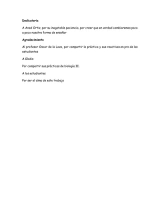 Dedicatoria
A Aned Ortiz, por su inagotable paciencia, por creer que en verdad cambiaremos poco
a poco nuestra forma de enseñar
Agradecimiento
Al profesor Oscar de la Loza, por compartir la práctica y sus reactivos en pro de los
estudiantes
A Gladis
Por compartir sus prácticas de biología II.
A los estudiantes
Por ser el alma de este trabajo
 