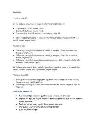 Resultados
Tipificación ABO:
Si tus glóbulos sanguíneos se pegan o aglutinan al mezclarse con:
 Suero anti-A, tienes sangre tipo A.
 Suero anti-B, tienes sangre tipo B.
 Sueros anti-A y anti-B, entonces tienes sangre tipo AB.
Si los glóbulos sanguíneos no se pegan o aglutinan cuando se agrega suero anti-A y
anti-B, tienes sangre tipo O.
Prueba inversa:
 Si la sangre se aglutina únicamente cuando se agregan células B a la muestra,
tienes sangre tipo A.
 Si la sangre se aglutina únicamente cuando se agregan células A a la muestra,
tienes sangre tipo B.
 Si la sangre se aglutina cuando se agregan cualquiera de los tipos de células a la
muestra, tienes sangre tipo O.
La falta de aglutinación de los glóbulos sanguíneos cuando la muestra se mezcla con
ambos tipos de sangre indica que tienes sangre tipo AB.
Tipificación del Rh:
 Si los glóbulos sanguíneos se pegan o aglutinan al mezclarlos con suero anti-Rh,
tienes sangre de tipo Rh positivo.
 Si la sangre no coagula al mezclarse con suero anti-Rh, tienes sangre de tipo Rh
negativo.
Análisis de resultados
 Menciona el tipo sanguíneo que tienes, de acuerdo a la práctica
 Explica qué tipo de sangre deben de tener las personas que pueden donarte
sangre y por qué.
 Explica a qué personas puedes donar sangre y por qué.
 ¿Por qué se aglutinaron las células en la práctica?
 ¿Qué es un anticuerpo?
 