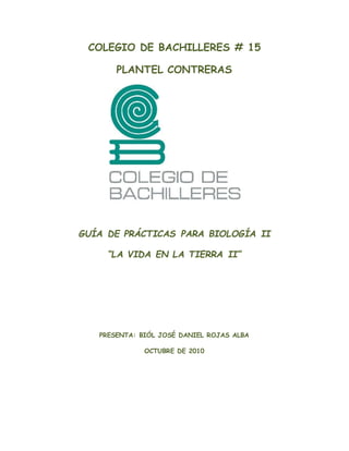 COLEGIO DE BACHILLERES # 15
PLANTEL CONTRERAS
GUÍA DE PRÁCTICAS PARA BIOLOGÍA II
“LA VIDA EN LA TIERRA II”
PRESENTA: BIÓL JOSÉ DANIEL ROJAS ALBA
OCTUBRE DE 2010
 