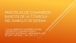PRÁCTICAS DE COMANDOS
BASICOS DE LA CONSOLA
DEL SIMBOLO DE SISTEMA
| ALMA NEREYDA GUTIERREZ GOMEZ
|ESTABLECE COMUNICACIÓN Y
GESTIONA IINFORMAC. MEDIANTE EL USO
DE DISP. MOVILES. | 29 / 03 / 17 |
 