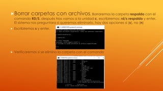 Borrar carpetas con archivos, Borraremos la carpeta respaldo con el
comando RD/S. después Nos vamos a la unidad c, escribiremos: rd/s respaldo y enter.
El sistema nos preguntara si queremos eliminarlo, hay dos opciones si (s), no (n)
 Escribiremos s y enter.
 Verificaremos si se elimino la carpeta con el comando
 