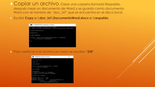 Copiar un archivo, Crear una carpeta llamada Respaldo,
después crear un documento de Word y se guardo como documento
Word con el nombre de “doc_txt” que se encuentra en el disco local.
 Escribir Copy c:doc_txtDocumentoWord.docx c:respaldo
 Para verifircar si el archivo se copio se escribe “DIR”
 