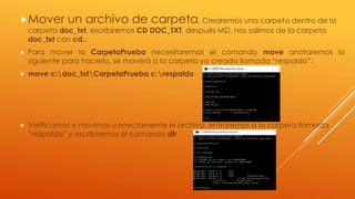 Mover un archivo de carpeta, Crearemos una carpeta dentro de la
carpeta doc_txt, escribiremos CD DOC_TXT, después MD, nos salimos de la carpeta
doc_txt con cd..
 Para mover la CarpetaPrueba necesitaremos el comando move anotaremos lo
siguiente para hacerlo, se moverá a la carpeta ya creada llamada “respaldo”:
 move c:doc_txtCarpetaPrueba c:respaldo
 Verificamos si movimos correctamente el archivo, entraremos a la carpeta llamada
“respaldo” y escribiremos el comando dir
 