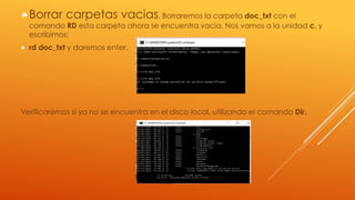Borrar carpetas vacias, Borraremos la carpeta doc_txt con el
comando RD esta carpeta ahora se encuentra vacia. Nos vamos a la unidad c, y
escribimos:
 rd doc_txt y daremos enter.
Verificaremos si ya no se encuentra en el disco local, utilizando el comando Dir.
 
