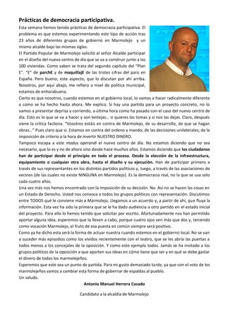 Prácticas de democracia participativa.
Esta semana hemos tenido prácticas de democracia participativa. El
problema es que estemos experimentando este tipo de acción tras
23 años de diferentes grupos de gobierno en Marmolejo y un
mismo alcalde bajo las mismas siglas.
El Partido Popular de Marmolejo solicitó al señor Alcalde participar
en el diseño del nuevo centro de día que se va a construir junto a las
100 viviendas. Como saben se trata del segundo capítulo del “Plan
E”. “E” de parchE y de maquillajE de las tristes cifras del paro en
España. Pero bueno, este aspecto, que lo discutan por ahí arriba.
Nosotros, por aquí abajo, me refiero a nivel de política municipal,
estamos de enhorabuena.
Cierto es que nosotros, cuando estemos en el gobierno local, lo vamos a hacer radicalmente diferente
a como se ha hecho hasta ahora. Me explico. Si hay una partida para un proyecto concreto, no lo
vamos a presentar deprisa y corriendo, a última hora como ha pasado con el caso del nuevo centro de
día. Esto es lo que se va a hacer y son lentejas… si quieres las tomas y si nos las dejas. Claro, después
viene la crítica facilona. “Vosotros estáis en contra de Marmolejo, de su desarrollo, de que se hagan
obras…” Pues claro que sí. Estamos en contra del ordeno y mando; de las decisiones unilaterales; de la
imposición de criterio a la hora de invertir NUESTRO DINERO.
Tampoco escapa a este modus operandi el nuevo centro de día. No estamos diciendo que no sea
necesario, que lo es y no de ahora sino desde hace muchos años. Estamos diciendo que los ciudadanos
han de participar desde el principio en todo el proceso. Desde la elección de la infraestructura,
equipamiento o cualquier otra obra, hasta el diseño y su ejecución. Han de participar primero a
través de sus representantes en los distintos partidos políticos y, luego, a través de las asociaciones de
vecinos (de las cuales no existe NINGUNA en Marmolejo). Es la democracia real, no la que se usa solo
cada cuatro años.
Una vez más nos hemos encontrado con la imposición de su decisión. No. Así no se hacen las cosas en
un Estado de Derecho. Usted nos convoca a todos los grupos políticos con representación. Discutimos
entre TODOS qué le conviene más a Marmolejo. Llegamos a un acuerdo y, a partir de ahí, que fluya la
información. Esta vez ha sido la primera que se le ha dado audiencia a otro partido en el estado inicial
del proyecto. Para ello lo hemos tenido que solicitar por escrito. Afortunadamente nos han permitido
aportar alguna idea, esperemos que la lleven a cabo, porque cuatro ojos ven más que dos y, teniendo
como vocación Marmolejo, el fruto de esa puesta en común siempre será positivo.
Como ya he dicho esta será la forma de actuar nuestra cuando estemos en el gobierno local. No se van
a suceder más episodios como los vividos recientemente con el teatro, que se les abría las puertas a
todos menos a los concejales de la oposición. Y como este ejemplo todos. Jamás se ha invitado a los
grupos políticos de la oposición a que aporten sus ideas en cómo tiene que ser y en qué se debe gastar
el dinero de todos los marmolejeños.
Esperemos que este sea un punto de partida. Para mi gusto demasiado tarde, ya que con el voto de los
marmolejeños vamos a cambiar esta forma de gobernar de espaldas al pueblo.
Un saludo.
                                     Antonio Manuel Herrera Casado

                                 Candidato a la alcaldía de Marmolejo
 