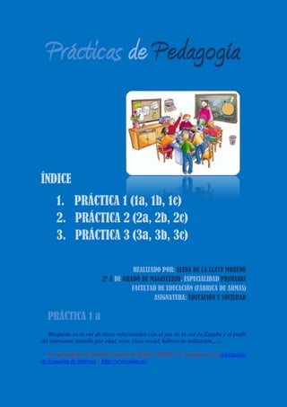 Prácticas de Pedagogía
ÍNDICE
1. PRÁCTICA 1 (1a, 1b, 1c)
2. PRÁCTICA 2 (2a, 2b, 2c)
3. PRÁCTICA 3 (3a, 3b, 3c)
REALIZADO POR: ELENA DE LA LLAVE MORENO
2º A DE GRADO DE MAGISTERIO, ESPECIALIDAD PRIMARIA
FACULTAD DE EDUCACIÓN (FÁBRICA DE ARMAS)
ASIGNATURA: EDUCACIÓN Y SOCIEDAD
 