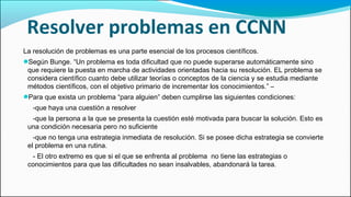Resolver problemas en CCNN
La resolución de problemas es una parte esencial de los procesos científicos.
●Según Bunge. “Un problema es toda dificultad que no puede superarse automáticamente sino
que requiere la puesta en marcha de actividades orientadas hacia su resolución. EL problema se
considera científico cuanto debe utilizar teorías o conceptos de la ciencia y se estudia mediante
métodos científicos, con el objetivo primario de incrementar los conocimientos.” –
●Para que exista un problema “para alguien” deben cumplirse las siguientes condiciones:
-que haya una cuestión a resolver
-que la persona a la que se presenta la cuestión esté motivada para buscar la solución. Esto es
una condición necesaria pero no suficiente
-que no tenga una estrategia inmediata de resolución. Si se posee dicha estrategia se convierte
el problema en una rutina.
- El otro extremo es que si el que se enfrenta al problema no tiene las estrategias o
conocimientos para que las dificultades no sean insalvables, abandonará la tarea.
 