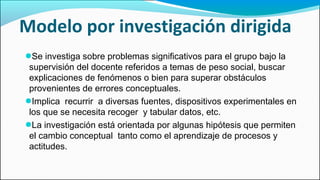 Modelo por investigación dirigida
●Se investiga sobre problemas significativos para el grupo bajo la
supervisión del docente referidos a temas de peso social, buscar
explicaciones de fenómenos o bien para superar obstáculos
provenientes de errores conceptuales.
●Implica recurrir a diversas fuentes, dispositivos experimentales en
los que se necesita recoger y tabular datos, etc.
●La investigación está orientada por algunas hipótesis que permiten
el cambio conceptual tanto como el aprendizaje de procesos y
actitudes.
 