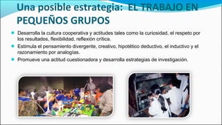 Una posible estrategia: EL TRABAJO EN
PEQUEÑOS GRUPOS
● Desarrolla la cultura cooperativa y actitudes tales como la curiosidad, el respeto por
los resultados, flexibilidad, reflexión crítica.
● Estimula el pensamiento divergente, creativo, hipotético deductivo, el inductivo y el
razonamiento por analogías.
● Promueve una actitud cuestionadora y desarrolla estrategias de investigación.
 