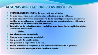 ALGUNAS APRECIACIONES: LAS HIPÓTESIS
● ETIMOLÓGICAMENTE: lo que está por debajo.
● Es una conjetura que intenta dar solución a un problema.
● Es una idea directriz, orientadora de la investigación; una respuesta
posible al problema original, que puede ser mantenida, rectificada o
ampliada en el desarrollo del proceso.
● También es la relación entre variables que describe o explicita algún
fenómeno en estudio.
Debe
● Ser claramente enunciada
● Poseer una respuesta probable.
● Ser posible de verificación.
● Ser general y específica a la vez.
● Tener referencia empírica y ser refutable (sometida a prueba).
● Estar fundada en algún dato, hecho o teoría.
 