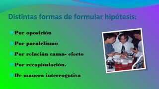 Distintas formas de formular hipótesis:
●Por oposición
●Por paralelismo
●Por relación causa- efecto
●Por recapitulación.
●De manera interrogativa
 