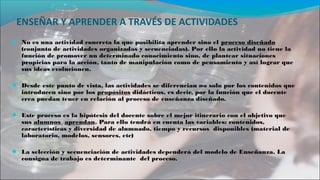 ENSEÑAR Y APRENDER A TRAVÉS DE ACTIVIDADES
● No es una actividad concreta la que posibilita aprender sino el proceso diseñado
(conjunto de actividades organizadas y secuenciadas). Por ello la actividad no tiene la
función de promover un determinado conocimiento sino, de plantear situaciones
propicias para la acción, tanto de manipulación como de pensamiento y así lograr que
sus ideas evolucionen.
● Desde este punto de vista, las actividades se diferencian no solo por los contenidos que
introducen sino por los propósitos didácticos, es decir, por la función que el docente
crea puedan tener en relación al proceso de enseñanza diseñado.
● Este proceso es la hipótesis del docente sobre el mejor itinerario con el objetivo que
sus alumnos aprendan. Para ello tendrá en cuenta las variables: contenidos,
características y diversidad de alumnado, tiempo y recursos disponibles (material de
laboratorio, modelos, sensores, etc)
● La selección y secuenciación de actividades dependerá del modelo de Enseñanza. La
consigna de trabajo es determinante del proceso.
 