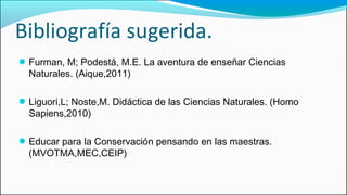 Bibliografía sugerida.
● Furman, M; Podestá, M.E. La aventura de enseñar Ciencias
Naturales. (Aique,2011)
● Liguori,L; Noste,M. Didáctica de las Ciencias Naturales. (Homo
Sapiens,2010)
● Educar para la Conservación pensando en las maestras.
(MVOTMA,MEC,CEIP)
 