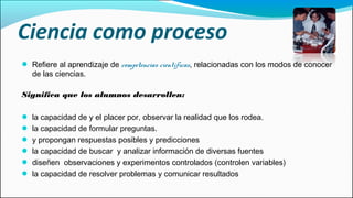 Ciencia como proceso
● Refiere al aprendizaje de competencias científicas, relacionadas con los modos de conocer
de las ciencias.
Significa que los alumnos desarrollen:
● la capacidad de y el placer por, observar la realidad que los rodea.
● la capacidad de formular preguntas.
● y propongan respuestas posibles y predicciones
● la capacidad de buscar y analizar información de diversas fuentes
● diseñen observaciones y experimentos controlados (controlen variables)
● la capacidad de resolver problemas y comunicar resultados
 