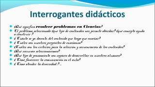 Interrogantes didácticos
● ¿Qué significa resolver problemas en Ciencias?
● El problema seleccionado ¿qué tipo de contenidos nos permite abordar? ¿qué concepto ayuda
a construir ?
● ¿ Cuánto se yo, docente, del contenido que tengo que enseñar?
● ¿ Cuáles son nuestros propósitos de enseñanza?
● ¿Cuáles son los criterios para la selección y secuenciación de los contenidos?
● ¿Qué recursos seleccionaremos?
● ¿Qué tipo de pensamiento son capaces de desarrollar en nuestros alumnos?
● ¿ Cómo favorecer la comunicación en el aula?
● ¿ Cómo atender la diversidad ? ...
 